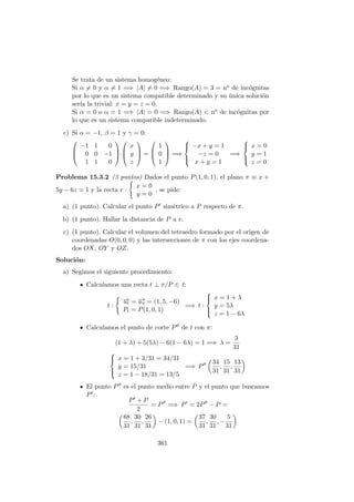 Se trata de un sistema homog´eneo:
Si α = 0 y α = 1 =⇒ |A| = 0 =⇒ Rango(A) = 3 = no de inc´ognitas
por lo que es un sistema compatible determinado y su ´unica soluci´on
ser´ıa la trivial: x = y = z = 0.
Si α = 0 o α = 1 =⇒ |A| = 0 =⇒ Rango(A) < no de inc´ognitas por
lo que es un sistema compatible indeterminado.
c) Si α = −1, β = 1 y γ = 0:



−1 1 0
0 0 −1
1 1 0


·



x
y
z


 =



1
0
1


 =⇒



−x + y = 1
−z = 0
x + y = 1
=⇒



x = 0
y = 1
z = 0
Problema 15.3.2 (3 puntos) Dados el punto P(1, 0, 1), el plano π ≡ x +
5y − 6z = 1 y la recta r :
x = 0
y = 0
, se pide:
a) (1 punto). Calcular el punto P sim´etrico a P respecto de π.
b) (1 punto). Hallar la distancia de P a r.
c) (1 punto). Calcular el volumen del tetraedro formado por el origen de
coordenadas O(0, 0, 0) y las intersecciones de π con los ejes coordena-
dos OX, OY y OZ.
Soluci´on:
a) Segimos el siguiente procedimiento:
Calculamos una recta t ⊥ π/P ∈ t:
t :
−→ut = −→uπ = (1, 5, −6)
Pt = P(1, 0, 1)
=⇒ t :



x = 1 + λ
y = 5λ
z = 1 − 6λ
Calculamos el punto de corte P de t con π:
(1 + λ) + 5(5λ) − 6(1 − 6λ) = 1 =⇒ λ =
3
31



x = 1 + 3/31 = 34/31
y = 15/31
z = 1 − 18/31 = 13/5
=⇒ P
34
31
,
15
31
,
13
31
El punto P es el punto medio entre P y el punto que buscamos
P :
P + P
2
= P =⇒ P = 2P − P =
68
31
,
30
31
,
26
31
− (1, 0, 1) =
37
31
,
30
31
, −
5
31
361
 