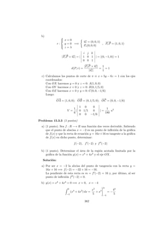 b)
r :



x = 0
y = 0
z = λ
=⇒
−→ur = (0, 0, 1)
Pr(0, 0, 0)
,
−−→
PrP = (1, 0, 1)
|
−−→
PrP × −→ur| = |
i j k
1 0 1
0 0 1
| = |(0, −1, 0)| = 1
d(P, r) =
|
−−→
PrP × −→ur|
|−→ur|
=
1
1
= 1
c) Calculamos los puntos de corte de π ≡ x + 5y − 6z = 1 con los ejes
coordenados:
Con OX hacemos y = 0 y z = 0: A(1, 0, 0)
Con OY hacemos x = 0 y z = 0: B(0, 1/5, 0)
Con OZ hacemos x = 0 y y = 0: C(0, 0, −1/6)
Luego:
−→
OA = (1, 0, 0);
−−→
OB = (0, 1/5, 0);
−−→
OC = (0, 0, −1/6)
V =
1
6
|
1 0 0
0 1/5 0
0 0 −1/6
| =
1
180
u3
Problema 15.3.3 (2 puntos)
a) (1 punto). Sea f : R −→ R una funci´on dos veces derivable. Sabiendo
que el punto de abscisa x = −2 es un punto de inﬂexi´on de la gr´aﬁca
de f(x) y que la recta de ecuaci´on y = 16x+16 es tangente a la gr´aﬁca
de f(x) en dicho punto, determinar:
f(−2), f (−2) y f (−2)
b) (1 punto). Determinar el ´area de la regi´on acotada limitada por la
gr´aﬁca de la funci´on g(x) = x4 + 4x3 y el eje OX.
Soluci´on:
a) Por ser x = −2 la abcisa del punto de tangencia con la recta y =
16x + 16 =⇒ f(−2) = −32 + 16 = −16.
La pendiente de esta recta es m = f (−2) = 16 y, por ´ultimo, al ser
punto de inﬂexi´on f (−2) = 0.
b) g(x) = x4 + 4x3 = 0 =⇒ x = 0, x = −4
0
−4
(x4
+ 4x3
) dx =
x5
5
+ x4
0
−4
= −
44
5
362
 
