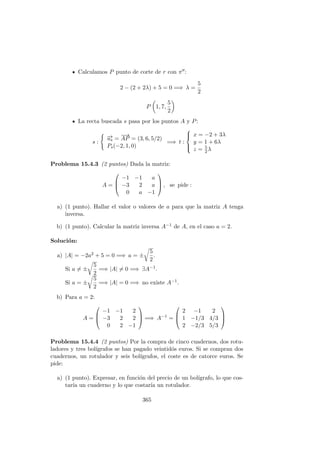 Calculamos P punto de corte de r con π :
2 − (2 + 2λ) + 5 = 0 =⇒ λ =
5
2
P 1, 7,
5
2
La recta buscada s pasa por los puntos A y P:
s :
−→us =
−→
AP = (3, 6, 5/2)
Ps(−2, 1, 0)
=⇒ t :



x = −2 + 3λ
y = 1 + 6λ
z = 5
2λ
Problema 15.4.3 (2 puntos) Dada la matriz:
A =



−1 −1 a
−3 2 a
0 a −1


 , se pide :
a) (1 punto). Hallar el valor o valores de a para que la matriz A tenga
inversa.
b) (1 punto). Calcular la matriz inversa A−1 de A, en el caso a = 2.
Soluci´on:
a) |A| = −2a2 + 5 = 0 =⇒ a = ±
5
2
.
Si a = ±
5
2
=⇒ |A| = 0 =⇒ ∃A−1.
Si a = ±
5
2
=⇒ |A| = 0 =⇒ no existe A−1.
b) Para a = 2:
A =



−1 −1 2
−3 2 2
0 2 −1


 =⇒ A−1
=



2 −1 2
1 −1/3 4/3
2 −2/3 5/3



Problema 15.4.4 (2 puntos) Por la compra de cinco cuadernos, dos rotu-
ladores y tres bol´ıgrafos se han pagado veintid´os euros. Si se compran dos
cuadernos, un rotulador y seis bol´ıgrafos, el coste es de catorce euros. Se
pide:
a) (1 punto). Expresar, en funci´on del precio de un bol´ıgrafo, lo que cos-
tar´ıa un cuaderno y lo que costar´ıa un rotulador.
365
 