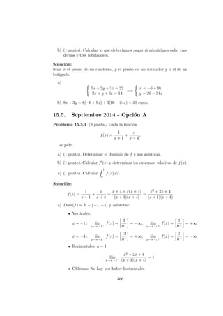 b) (1 punto). Calcular lo que deber´ıamos pagar si adquirimos ocho cua-
dernos y tres rotuladores.
Soluci´on:
Sean x el precio de un cuaderno, y el precio de un rotulador y z el de un
bol´ıgrafo.
a)
5x + 2y + 3z = 22
2x + y + 6z = 14
=⇒
x = −6 + 9z
y = 26 − 24z
b) 8x + 3y = 8(−6 + 9z) + 3(26 − 24z) = 30 euros.
15.5. Septiembre 2014 - Opci´on A
Problema 15.5.1 (3 puntos) Dada la funci´on
f(x) =
1
x + 1
+
x
x + 4
,
se pide:
a) (1 punto). Determinar el dominio de f y sus as´ıntotas.
b) (1 punto). Calcular f (x) y determinar los extremos relativos de f(x).
c) (1 punto). Calcular
1
0
f(x) dx.
Soluci´on:
f(x) =
1
x + 1
+
x
x + 4
=
x + 4 + x(x + 1)
(x + 1)(x + 4)
=
x2 + 2x + 4
(x + 1)(x + 4)
a) Dom(f) = R − {−1, −4} y as´ıntotas:
Verticales:
x = −1 : l´ım
x−→ −1−
f(x) =
3
0−
= −∞; l´ım
x−→ −1+
f(x) =
3
0+
= +∞
x = −4 : l´ım
x−→ −4−
f(x) =
12
0+
= +∞; l´ım
x−→ −4+
f(x) =
3
0−
= −∞
Horizontales: y = 1
l´ım
x−→ −1−
x2 + 2x + 4
(x + 1)(x + 4)
= 1
Oblicuas: No hay por haber horizontales
366
 