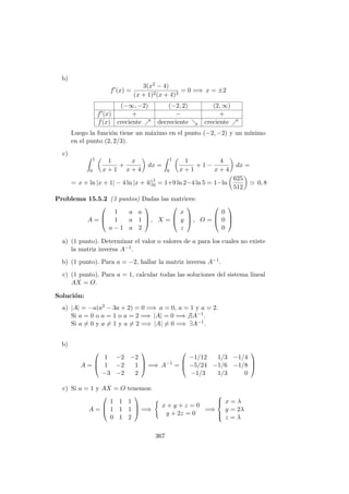 b)
f (x) =
3(x2 − 4)
(x + 1)2(x + 4)2
= 0 =⇒ x = ±2
(−∞, −2) (−2, 2) (2, ∞)
f (x) + − +
f(x) creciente decreciente creciente
Luego la funci´on tiene un m´aximo en el punto (−2, −2) y un m´ınimo
en el punto (2, 2/3).
c)
1
0
1
x + 1
+
x
x + 4
dx =
1
0
1
x + 1
+ 1 −
4
x + 4
dx =
= x + ln |x + 1| − 4 ln |x + 4|]1
0 = 1+9 ln 2−4 ln 5 = 1−ln
625
512
0, 8
Problema 15.5.2 (3 puntos) Dadas las matrices:
A =



1 a a
1 a 1
a − 1 a 2


 , X =



x
y
z


 , O =



0
0
0



a) (1 punto). Determinar el valor o valores de a para los cuales no existe
la matriz inversa A−1.
b) (1 punto). Para a = −2, hallar la matriz inversa A−1.
c) (1 punto). Para a = 1, calcular todas las soluciones del sistema lineal
AX = O.
Soluci´on:
a) |A| = −a(a2 − 3a + 2) = 0 =⇒ a = 0, a = 1 y a = 2.
Si a = 0 o a = 1 o a = 2 =⇒ |A| = 0 =⇒ ∃A−1.
Si a = 0 y a = 1 y a = 2 =⇒ |A| = 0 =⇒ ∃A−1.
b)
A =



1 −2 −2
1 −2 1
−3 −2 2


 =⇒ A−1
=



−1/12 1/3 −1/4
−5/24 −1/6 −1/8
−1/3 1/3 0



c) Si a = 1 y AX = O tenemos:
A =



1 1 1
1 1 1
0 1 2


 =⇒
x + y + z = 0
y + 2z = 0
=⇒



x = λ
y = 2λ
z = λ
367
 
