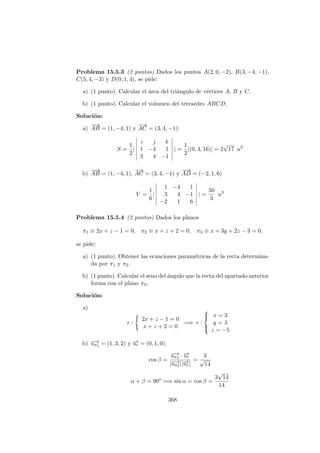 Problema 15.5.3 (2 puntos) Dados los puntos A(2, 0, −2), B(3, −4, −1),
C(5, 4, −3) y D(0, 1, 4), se pide:
a) (1 punto). Calcular el ´area del tri´angulo de v´ertices A, B y C.
b) (1 punto). Calcular el volumen del tetraedro ABCD.
Soluci´on:
a)
−−→
AB = (1, −4, 1) y
−→
AC = (3, 4, −1):
S =
1
2
|
i j k
1 −4 1
3 4 −1
| =
1
2
|(0, 4, 16)| = 2
√
17 u2
b)
−−→
AB = (1, −4, 1),
−→
AC = (3, 4, −1) y
−−→
AD = (−2, 1, 6)
V =
1
6
|
1 −4 1
3 4 −1
−2 1 6
| =
50
3
u3
Problema 15.5.4 (2 puntos) Dados los planos
π1 ≡ 2x + z − 1 = 0, π2 ≡ x + z + 2 = 0, π3 ≡ x + 3y + 2z − 3 = 0,
se pide:
a) (1 punto). Obtener las ecuaciones param´etricas de la recta determina-
da por π1 y π2.
b) (1 punto). Calcular el seno del ´angulo que la recta del apartado anterior
forma con el plano π3.
Soluci´on:
a)
r :
2x + z − 1 = 0
x + z + 2 = 0
=⇒ r :



x = 3
y = λ
z = −5
b) −→uπ3 = (1, 3, 2) y −→ur = (0, 1, 0):
cos β =
−→uπ3 · −→ur
|−→uπ3 ||−→ur|
=
3
√
14
α + β = 90o
=⇒ sin α = cos β =
3
√
14
14
368
 
