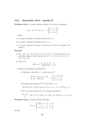 15.6. Septiembre 2014 - Opci´on B
Problema 15.6.1 (3 puntos) Dados el plano π y la recta r siguientes:
π ≡ 2x − y + 2z + 3 = 0, r ≡



x = 1 − 2t,
y = 2 − 2t,
z = 1 + t,
se pide:
a) (1 punto). Estudiar la posici´on relativa de r y π.
b) (1 punto). Calcular la distancia entre r y π.
c) (1 punto). Obtener el punto P sim´etrico de P(3, 2, 1) respecto del
plano π.
Soluci´on:
a) 2(1 − 2t) − (2 − 2t) + 2(l + t) + 3 = 0 =⇒ !‘5 = 0! Luego la recta r es
paralela al plano π. Est´a claro que −→ur ·−→uπ = −2·2+(−2)(−1)+1·2 =
0 =⇒ −→ur ⊥ −→uπ
b) Pr(1, 2, 1):
d(Pr, π) =
2 − 2 + 2 + 3
√
4 + 1 + 4
=
5
3
u
c) Seguimos el siguiente procedimiento:
Calculamos una recta s ⊥ π que pase por P:
s :
−→us = −→uπ = (2, −1, 2)
Ps = P(3, 2, 1)
=⇒



x = 3 + 2λ
y = 2 − λ
z = 1 + 2λ
Encontramos el punto P de corte entre s y π:
2(3+2λ)−(2−λ)+2(1+2λ)+3 = 0 =⇒ a = −1 =⇒ P (1, 3, −1)
P es el punto medio entre P y el punto buscado P :
P + P
2
= P =⇒ P = 2P −P = (2, 6, −2)−(3, 2, 1) = (−1, 4, −3)
Problema 15.6.2 (3 puntos) Dada la funci´on:
f(x) =



5 sin x
2x + 1
2 si x < 0
a si x = 0
xex + 3 si x > 0
Se pide:
369
 
