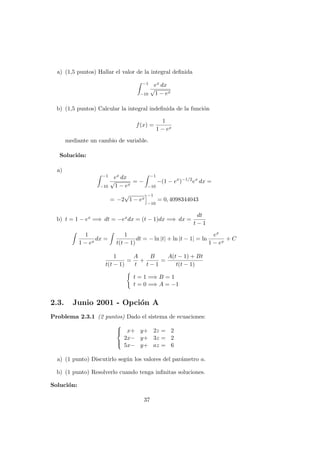 a) (1,5 puntos) Hallar el valor de la integral deﬁnida
−1
−10
ex dx
√
1 − ex
b) (1,5 puntos) Calcular la integral indeﬁnida de la funci´on
f(x) =
1
1 − ex
mediante un cambio de variable.
Soluci´on:
a)
−1
−10
ex dx
√
1 − ex
= −
−1
−10
−(1 − ex
)−1/2
ex
dx =
= −2
√
1 − ex
−1
−10
= 0, 4098344043
b) t = 1 − ex =⇒ dt = −exdx = (t − 1)dx =⇒ dx =
dt
t − 1
1
1 − ex
dx =
1
t(t − 1)
dt = − ln |t| + ln |t − 1| = ln
ex
1 − ex
+ C
1
t(t − 1)
=
A
t
+
B
t − 1
=
A(t − 1) + Bt
t(t − 1)
t = 1 =⇒ B = 1
t = 0 =⇒ A = −1
2.3. Junio 2001 - Opci´on A
Problema 2.3.1 (2 puntos) Dado el sistema de ecuaciones:



x+ y+ 2z = 2
2x− y+ 3z = 2
5x− y+ az = 6
a) (1 punto) Discutirlo seg´un los valores del par´ametro a.
b) (1 punto) Resolverlo cuando tenga inﬁnitas soluciones.
Soluci´on:
37
 