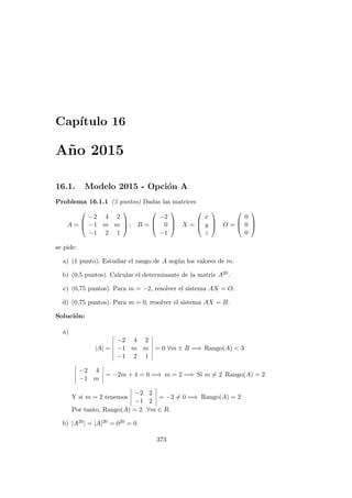 Cap´ıtulo 16
A˜no 2015
16.1. Modelo 2015 - Opci´on A
Problema 16.1.1 (3 puntos) Dadas las matrices
A =



−2 4 2
−1 m m
−1 2 1


 ; B =



−2
0
−1


 X =



x
y
z


 O =



0
0
0



se pide:
a) (1 punto). Estudiar el rango de A seg´un los valores de m.
b) (0,5 puntos). Calcular el determinante de la matriz A20.
c) (0,75 puntos). Para m = −2, resolver el sistema AX = O.
d) (0,75 puntos). Para m = 0, resolver el sistema AX = B.
Soluci´on:
a)
|A| =
−2 4 2
−1 m m
−1 2 1
= 0 ∀m ∈ R =⇒ Rango(A) < 3
−2 4
−1 m
= −2m + 4 = 0 =⇒ m = 2 =⇒ Si m = 2 Rango(A) = 2
Y si m = 2 tenemos
−2 2
−1 2
= −2 = 0 =⇒ Rango(A) = 2
Por tanto, Rango(A) = 2 ∀m ∈ R.
b) |A20| = |A|20 = 020 = 0
373
 