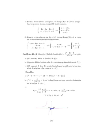 c) Se trata de un sistema homog´eneo y el Rango(A) = 2 < no de inc´ogni-
tas, luego es un sistema compatible indeterminado.
−2x + 4y + 2z = 0
−x − 2y − 2z = 0
=⇒



x = −1/2λ
y = −3/4λ
z = λ
d) Para m = 0 se observa que F1 = 2F2 y como Rango(A) = 2 se trata
de un sistema compatible indeterminado.



−2x + 4y + 2z = −2
−x = 0
−x + 2y + z = −1
=⇒
x = 0
−x + 2y + z = −1
=⇒



x = 0
y = −1−λ
2
z = λ
Problema 16.1.2 (3 puntos) Dada la funci´on f(x) =
x2 − 4x + 3
x2 − 1
, se pide:
a) (0,5 puntos). Hallar el dominio de f(x).
b) (1 punto). Hallar los intervalos de crecimiento y decrecimiento de f(x).
c) (1,5 puntos). El ´area del recinto limitado por la gr´aﬁca de la funci´on,
el eje de abscisas y las rectas x = ±1/2.
Soluci´on:
a) x2 − 1 = 0 =⇒ x = ±1 =⇒ Dom(f) = R − {±1}
b) f (x) =
4
(x + 1)2
> 0 =⇒ La funci´on es creciente en todo el dominio
de la funci´on R − {±1}
c)
S1 =
1/2
−1/2
x − 3
x + 1
dx = x − 4 ln(x + 1)]
1/2
−1/2 = 1 − 4 ln 3
S = |S1| = 4 ln 3 − 1 u2
374
 