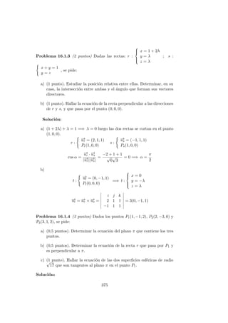 Problema 16.1.3 (2 puntos) Dadas las rectas: r :



x = 1 + 2λ
y = λ
z = λ
; s :
x + y = 1
y = z
, se pide:
a) (1 punto). Estudiar la posici´on relativa entre ellas. Determinar, en su
caso, la intersecci´on entre ambas y el ´angulo que forman sus vectores
directores.
b) (1 punto). Hallar la ecuaci´on de la recta perpendicular a las direcciones
de r y s, y que pasa por el punto (0, 0, 0).
Soluci´on:
a) (1 + 2λ) + λ = 1 =⇒ λ = 0 luego las dos rectas se cortan en el punto
(1, 0, 0).
r :
−→ur = (2, 1, 1)
Pr(1, 0, 0)
s :
−→us = (−1, 1, 1)
Ps(1, 0, 0)
cos α =
−→ur · −→us
|−→ur||−→us|
=
−2 + 1 + 1
√
6
√
3
= 0 =⇒ α =
π
2
b)
t :
−→ut = (0, −1, 1)
Pt(0, 0, 0)
=⇒ t :



x = 0
y = −λ
z = λ
−→ut = −→ur × −→us =
i j k
2 1 1
−1 1 1
= 3(0, −1, 1)
Problema 16.1.4 (2 puntos) Dados los puntos P1(1, −1, 2), P2(2, −3, 0) y
P3(3, 1, 2), se pide:
a) (0,5 puntos). Determinar la ecuaci´on del plano π que contiene los tres
puntos.
b) (0,5 puntos). Determinar la ecuaci´on de la recta r que pasa por P1 y
es perpendicular a π.
c) (1 punto). Hallar la ecuaci´on de las dos superﬁcies esf´ericas de radio√
17 que son tangentes al plano π en el punto P1.
Soluci´on:
375
 