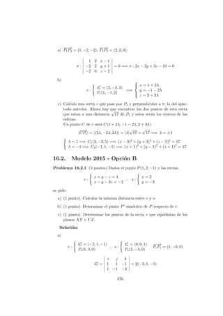 a)
−−−→
P1P2 = (1, −2, −2),
−−−→
P1P3 = (2, 2, 0):
π :
1 2 x − 1
−2 2 y + 1
−2 0 z − 2
= 0 =⇒ π : 2x − 2y + 3z − 10 = 0
b)
r :
−→ur = (2, −2, 3)
Pr(1, −1, 2)
=⇒



x = 1 + 2λ
y = −1 − 2λ
z = 2 + 3λ
c) Calculo una recta r que pase por P1 y perpendicular a π, la del apar-
tado anterior. Ahora hay que encontrar los dos puntos de esta recta
que estan a una distancia
√
17 de P1 y estos ser´an los centros de las
esferas:
Un punto C de r ser´a C(1 + 2λ, −1 − 2λ, 2 + 3λ)
|
−−→
CP1| = |(2λ, −2λ, 3λ)| = |λ|
√
17 =
√
17 =⇒ λ = ±1
λ = 1 =⇒ C1(3, −3, 5) =⇒ (x − 3)2 + (y + 3)2 + (z − 5)2 = 17
λ = −1 =⇒ C2(−1, 1, −1) =⇒ (x + 1)2 + (y − 1)2 + (z + 1)2 = 17
16.2. Modelo 2015 - Opci´on B
Problema 16.2.1 (3 puntos) Dados el punto P(1, 2, −1) y las rectas:
r :
x + y − z = 4
x − y − 3z = −2
; s :
x = 2
y = −3
se pide:
a) (1 punto). Calcular la m´ınima distancia entre r y s.
b) (1 punto). Determinar el punto P sim´etrico de P respecto de r.
c) (1 punto). Determinar los puntos de la recta r que equidistan de los
planos XY e Y Z.
Soluci´on:
a)
r :
−→ur = (−2, 1, −1)
Pr(1, 3, 0)
, s :
−→us = (0, 0, 1)
Ps(2, −3, 0)
−−→
PrPs = (1, −6, 0)
−→ur =
i j k
1 1 −1
1 −1 −3
= 2(−2, 1, −1)
376
 