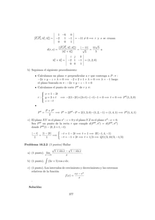 [
−−→
PrPs, −→ur, −→us] =
1 −6 0
−2 1 −1
0 0 1
= −11 = 0 =⇒ r y s se cruzan
d(r, s) =
|[
−−→
PrPs, −→ur, −→us]|
|−→ur × −→us|
=
| − 11|
√
5
=
11
√
5
5
u
−→ur × −→us =
i j k
−2 1 −1
0 0 1
= (1, 2, 0)
b) Seguimos el siguiente procedimiento:
Calculamos un plano π perpendicular a r que contenga a P: π :
−2x + y − z + λ = 0 =⇒ −2 + 2 + 1 + λ = 0 =⇒ λ = −1 luego
el plano buscado es π : −2x + y − z − 1 = 0
Calculamos el punto de corte P de r y π:
r :



x = 1 − 2t
y = 3 + t
z = −t
=⇒ −2(1−2t)+(3+t)−(−t)−1 = 0 =⇒ t = 0 =⇒ P (1, 3, 0)
P =
P + P
2
=⇒ P = 2P −P = 2(1, 3, 0)−(1, 2, −1) = (1, 4, 1) =⇒ P (1, 4, 1)
c) El plano XY es el plano π : z = 0 y el plano Y Z es el plano π : x = 0.
Sea P un punto de la recta r que cumple d(P , π ) = d(P , π )
donde P (1 − 2t, 3 + t, −t):
| − t|
1
=
|1 − 2t|
1
=⇒
−t = 1 − 2t =⇒ t = 1 =⇒ H(−1, 4, −1)
−t = −1 + 2t =⇒ t = 1/3 =⇒ Q(1/3, 10/3, −1/3)
Problema 16.2.2 (3 puntos) Hallar
a) (1 punto). l´ım
x−→ 0
√
1 + sin x −
√
1 − sin x
x
.
b) (1 punto). (3x + 5) cos x dx.
c) (1 punto). Los intervalos de crecimiento y decrecimiento y los extremos
relativos de la funci´on
f(x) =
ex − ex
x
.
Soluci´on:
377
 