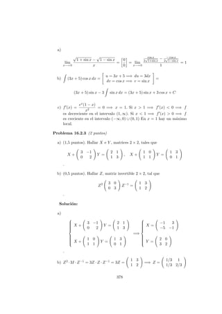 a)
l´ım
x−→ 0
√
1 + sin x −
√
1 − sin x
x
=
0
0
= l´ım
x−→ 0
cos x
2
√
1+sin x
− − cos x
2
√
1−sin x
1
= 1
b) (3x + 5) cos x dx =
u = 3x + 5 =⇒ du = 3dx
dv = cos x =⇒ v = sin x
=
(3x + 5) sin x − 3 sin x dx = (3x + 5) sin x + 3 cos x + C
c) f (x) =
ex(1 − x)
x2
= 0 =⇒ x = 1. Si x > 1 =⇒ f (x) < 0 =⇒ f
es decreciente en el intervalo (1, ∞). Si x < 1 =⇒ f (x) > 0 =⇒ f
es creciente en el intervalo (−∞, 0) ∪ (0, 1) En x = 1 hay un m´aximo
local.
Problema 16.2.3 (2 puntos)
a) (1,5 puntos). Hallar X e Y , matrices 2 × 2, tales que
X +
3 −1
0 2
Y =
2 1
1 3
, X +
1 0
1 1
Y =
1 3
0 1
·
b) (0,5 puntos). Hallar Z, matriz invertible 2 × 2, tal que
Z2 3 0
0 3
Z−1
=
1 3
1 2
.
Soluci´on:
a)



X +
3 −1
0 2
Y =
2 1
1 3
X +
1 0
1 1
Y =
1 3
0 1
=⇒



X =
−1 3
−5 −1
Y =
2 0
3 2
·
b) Z2 · 3I · Z−1 = 3Z · Z · Z−1 = 3Z =
1 3
1 2
=⇒ Z =
1/3 1
1/3 2/3
378
 