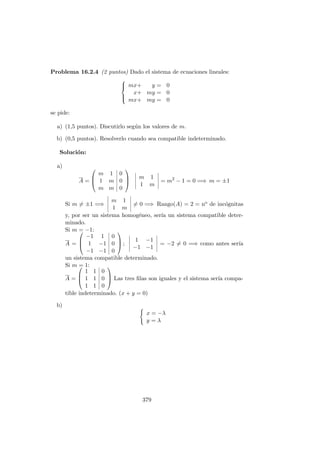Problema 16.2.4 (2 puntos) Dado el sistema de ecuaciones lineales:



mx+ y = 0
x+ my = 0
mx+ my = 0
se pide:
a) (1,5 puntos). Discutirlo seg´un los valores de m.
b) (0,5 puntos). Resolverlo cuando sea compatible indeterminado.
Soluci´on:
a)
A =



m 1 0
1 m 0
m m 0



m 1
1 m
= m2
− 1 = 0 =⇒ m = ±1
Si m = ±1 =⇒
m 1
1 m
= 0 =⇒ Rango(A) = 2 = no de inc´ognitas
y, por ser un sistema homog´eneo, ser´ıa un sistema compatible deter-
minado.
Si m = −1:
A =



−1 1 0
1 −1 0
−1 −1 0


 ;
1 −1
−1 −1
= −2 = 0 =⇒ como antes ser´ıa
un sistema compatible determinado.
Si m = 1:
A =



1 1 0
1 1 0
1 1 0


 Las tres ﬁlas son iguales y el sistema ser´ıa compa-
tible indeterminado. (x + y = 0)
b)
x = −λ
y = λ
379
 