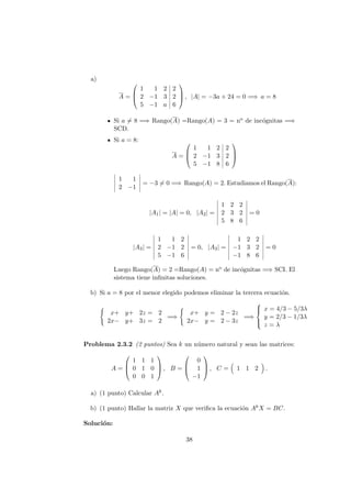 a)
A =



1 1 2 2
2 −1 3 2
5 −1 a 6


 , |A| = −3a + 24 = 0 =⇒ a = 8
Si a = 8 =⇒ Rango(A) =Rango(A) = 3 = no de inc´ognitas =⇒
SCD.
Si a = 8:
A =



1 1 2 2
2 −1 3 2
5 −1 8 6



1 1
2 −1
= −3 = 0 =⇒ Rango(A) = 2. Estudiamos el Rango(A):
|A1| = |A| = 0, |A2| =
1 2 2
2 3 2
5 8 6
= 0
|A3| =
1 1 2
2 −1 2
5 −1 6
= 0, |A3| =
1 2 2
−1 3 2
−1 8 6
= 0
Luego Rango(A) = 2 =Rango(A) = no de inc´ognitas =⇒ SCI. El
sistema tiene inﬁnitas soluciones.
b) Si a = 8 por el menor elegido podemos eliminar la tercera ecuaci´on.
x+ y+ 2z = 2
2x− y+ 3z = 2
=⇒
x+ y = 2 − 2z
2x− y = 2 − 3z
=⇒



x = 4/3 − 5/3λ
y = 2/3 − 1/3λ
z = λ
Problema 2.3.2 (2 puntos) Sea k un n´umero natural y sean las matrices:
A =



1 1 1
0 1 0
0 0 1


 , B =



0
1
−1


 , C = 1 1 2 .
a) (1 punto) Calcular Ak.
b) (1 punto) Hallar la matriz X que veriﬁca la ecuaci´on AkX = BC.
Soluci´on:
38
 