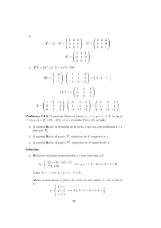 a)
A1
= A, A2
=



1 2 2
0 1 0
0 0 1


 , A3
=



1 3 3
0 1 0
0 0 1



Ak
=



1 k k
0 1 0
0 0 1



b) AkX = BC =⇒ X = (Ak)−1BC
BC =



0
1
−1


 ·



1 1 2
1 1 2
−1 −1 −2


 = 0 1 −1
(Ak
)−1
=



1 −k −k
0 1 0
0 0 1



X =



1 −k −k
0 1 0
0 0 1


 ·



0 1 −1
1 1 2
−1 −1 −2


 =



0 0 0
1 1 2
−1 −1 −2



Problema 2.3.3 (3 puntos) Dado el plano π : x + y + x = 1, la recta
r : (x, y, z) = (1, 0, 0) + λ(0, 1, 1), y el punto P(1, 1, 0), se pide:
a) (1 punto) Hallar la ecuaci´on de la recta s que sea perpendicular a r y
pase por P.
b) (1 punto) Hallar el punto P , sim´etrico de P respecto de r.
c) (1 punto) Hallar el punto P , sim´etrico de P respecto de π.
Soluci´on:
a) Hallamos un plano perpendicular a r que contenga a P
π1 :
−→uπ1 = −→ur = (0, 1, 1)
P(1, 1, 0)
=⇒ y + z + λ = 0 =⇒ 1 + λ = 0
Como λ = −1 =⇒ π1 : y + z − 1 = 0.
Ahora encontramos el punto de corte de este plano π1 con la recta
r:
r :



x = 1
y = λ
z = λ
=⇒ λ + λ − 1 = 0 =⇒ λ =
1
2
39
 