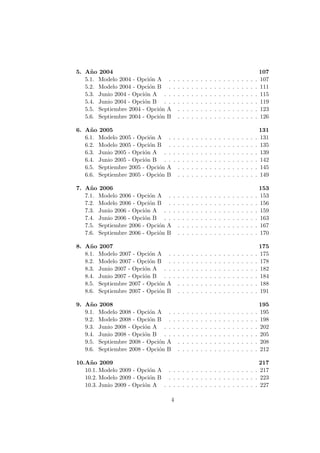 5. A˜no 2004 107
5.1. Modelo 2004 - Opci´on A . . . . . . . . . . . . . . . . . . . . 107
5.2. Modelo 2004 - Opci´on B . . . . . . . . . . . . . . . . . . . . 111
5.3. Junio 2004 - Opci´on A . . . . . . . . . . . . . . . . . . . . . 115
5.4. Junio 2004 - Opci´on B . . . . . . . . . . . . . . . . . . . . . 119
5.5. Septiembre 2004 - Opci´on A . . . . . . . . . . . . . . . . . . 123
5.6. Septiembre 2004 - Opci´on B . . . . . . . . . . . . . . . . . . 126
6. A˜no 2005 131
6.1. Modelo 2005 - Opci´on A . . . . . . . . . . . . . . . . . . . . 131
6.2. Modelo 2005 - Opci´on B . . . . . . . . . . . . . . . . . . . . 135
6.3. Junio 2005 - Opci´on A . . . . . . . . . . . . . . . . . . . . . 139
6.4. Junio 2005 - Opci´on B . . . . . . . . . . . . . . . . . . . . . 142
6.5. Septiembre 2005 - Opci´on A . . . . . . . . . . . . . . . . . . 145
6.6. Septiembre 2005 - Opci´on B . . . . . . . . . . . . . . . . . . 149
7. A˜no 2006 153
7.1. Modelo 2006 - Opci´on A . . . . . . . . . . . . . . . . . . . . 153
7.2. Modelo 2006 - Opci´on B . . . . . . . . . . . . . . . . . . . . 156
7.3. Junio 2006 - Opci´on A . . . . . . . . . . . . . . . . . . . . . 159
7.4. Junio 2006 - Opci´on B . . . . . . . . . . . . . . . . . . . . . 163
7.5. Septiembre 2006 - Opci´on A . . . . . . . . . . . . . . . . . . 167
7.6. Septiembre 2006 - Opci´on B . . . . . . . . . . . . . . . . . . 170
8. A˜no 2007 175
8.1. Modelo 2007 - Opci´on A . . . . . . . . . . . . . . . . . . . . 175
8.2. Modelo 2007 - Opci´on B . . . . . . . . . . . . . . . . . . . . 178
8.3. Junio 2007 - Opci´on A . . . . . . . . . . . . . . . . . . . . . 182
8.4. Junio 2007 - Opci´on B . . . . . . . . . . . . . . . . . . . . . 184
8.5. Septiembre 2007 - Opci´on A . . . . . . . . . . . . . . . . . . 188
8.6. Septiembre 2007 - Opci´on B . . . . . . . . . . . . . . . . . . 191
9. A˜no 2008 195
9.1. Modelo 2008 - Opci´on A . . . . . . . . . . . . . . . . . . . . 195
9.2. Modelo 2008 - Opci´on B . . . . . . . . . . . . . . . . . . . . 198
9.3. Junio 2008 - Opci´on A . . . . . . . . . . . . . . . . . . . . . 202
9.4. Junio 2008 - Opci´on B . . . . . . . . . . . . . . . . . . . . . 205
9.5. Septiembre 2008 - Opci´on A . . . . . . . . . . . . . . . . . . 208
9.6. Septiembre 2008 - Opci´on B . . . . . . . . . . . . . . . . . . 212
10.A˜no 2009 217
10.1. Modelo 2009 - Opci´on A . . . . . . . . . . . . . . . . . . . . 217
10.2. Modelo 2009 - Opci´on B . . . . . . . . . . . . . . . . . . . . 223
10.3. Junio 2009 - Opci´on A . . . . . . . . . . . . . . . . . . . . . 227
4
 