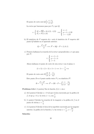 El punto de corte ser´a Q 1,
1
2
,
1
2
.
La recta que buscamos pasa por P y por Q:
s :
−→us =
−−→
PQ = (0, 1/2, −1/2)
Ps = P(1, 1, 0)
=⇒



x = 1
y = 1 + 1/2t
z = −1/2t
b) El sim´etrico de P respecto de r ser´a el sim´etrico de P respecto del
punto Q hallado en el apartado anterior:
Q =
P + P
2
=⇒ P = 2Q − P = (1, 0, 1)
c) Primero hallamos la ecuaci´on de la recta t perpendicular a π que pasa
por P:
t :



x = 1 + λ
y = 1 + λ
z = λ
Ahora hallamos el punto de corte de esta recta t con el plano π:
(1 + λ) + (1 + λ) + λ = 1 =⇒ λ = −
1
3
=⇒
El punto de corte ser´a R
2
3
,
2
3
, −
1
3
.
Este punto R es el punto medio entre P y su sim´etrico P :
R =
P + P
2
=⇒ P = 2R − P =
1
3
,
1
3
, −
2
3
Problema 2.3.4 (3 puntos) Sea la funci´on f(x) = sin x
a) (0,5 puntos) Calcular a > 0 tal que el ´area encerrada por la gr´aﬁca de
f, el eje y = 0, y la recta x = a, sea
1
2
.
b) (1 punto) Calcular la ecuaci´on de la tangente a la gr´aﬁca de f en el
punto de abcisa x =
π
4
c) (1,5 puntos) Calcular el ´area de la superﬁcie encerrada por la tangente
anterior, la gr´aﬁca de la funci´on f y las rectas x =
π
4
, x =
3π
4
.
Soluci´on:
40
 