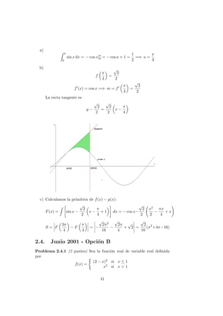 a)
a
0
sin x dx = − cos x]a
0 = − cos a + 1 =
1
2
=⇒ a =
π
3
b)
f
π
4
=
√
2
2
f (x) = cos x =⇒ m = f
π
4
=
√
2
2
La recta tangente es
y −
√
2
2
=
√
2
2
x −
π
4
c) Calculamos la primitiva de f(x) − g(x):
F(x) = sin x −
√
2
2
x −
π
4
+ 1 dx = − cos x−
√
2
2
x2
2
−
πx
4
+ x
S = F
3π
4
− F
π
4
= −
√
2π2
16
−
√
2π
4
+
√
2 =
√
2
16
(π2
+4π−16)
2.4. Junio 2001 - Opci´on B
Problema 2.4.1 (2 puntos) Sea la funci´on real de variable real deﬁnida
por
f(x) =
(2 − x)3 si x ≤ 1
x2 si x > 1
41
 