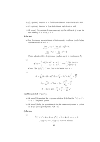 a) (0,5 puntos) Razonar si la funci´on es continua en todoa la recta real.
b) (0,5 puntos) Razonar si f es derivable en toda la recta real.
c) (1 punto) Determinar el ´area encerrada por la gr´aﬁca de f y por las
tres rectas y = 8, x = 0, x = 2.
Soluci´on:
a) Las dos ramas son continuas, el ´unico punto en el que puede haber
discontinuidad es en x = 1:
l´ım
x−→1−
f(x) = l´ım
x−→1−
(2 − x)3
= 1
l´ım
x−→1+
f(x) = l´ım
x−→1−
x2
= 1
Como adem´as f(1) = 1, podemos concluir que f es continua en R.
b)
f (x) =
−3(2 − x)2 si x ≤ 1
2x si x > 1
=⇒
f (1−) = −3
f (1+) = 2
Como f (1−) = f (1+) =⇒ f no es derivable en x = 1.
c)
S1 =
1
0
(8 − (2 − x)3
) dx =
x4
4
− 2x3
+ 6x2
1
0
=
17
4
S2 =
2
1
(8 − x2
) dx = 8x −
x3
3
2
1
=
17
3
S = |S1| + |S2| =
17
4
+
17
3
=
119
12
u2
Problema 2.4.2 (2 puntos)
a) (1 punto) Determinar los extremos relativos de la funci´on f(x) = x2 −
4x + 2. Dibujar su gr´aﬁca
b) (1 punto) Hallar las ecuaciones de las dos rectas tangentes a la gr´aﬁca
de f que pasan por el punto P(3, −5).
Soluci´on:
a)
f(x) = x2
− 4x + 2 =⇒ f (x) = 2x − 4 = 0 =⇒ x = 2
f (x) = 2 =⇒ f (2) = 2 > 0 =⇒ M´inimo
42
 