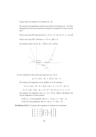 Luego tiene un m´ınimo en el punto (2, −2)
Se trata de una par´abola vertical con v´ertice en el punto (2, −2). Para
dibujarla tan s´olo ser´a nesesario encontrar los puntos de corte con los
ejes:
Corte con el eje OX: hacemos f(x) = 0 =⇒ x2−4x+2 =⇒ x = 2±
√
2
Corte con el eje OY : hacemos x = 0 =⇒ f(0) = 2
Los puntos ser´an: (0, 2), (2 −
√
2, 0) y (2 +
√
2, 0).
b) La ecuaci´on de una recta que pase por (3, −5) es
y + 5 = m(x − 3), y f (x) = 2x − 4
Si el punto de tangencia con la gr´aﬁca es (a, b) tenemos
b + 5 = m(a − 3), m = f (a) = 2a − 4 y b = a2
− 4a + 2
b + 5 = (2a − 4)(a − 3) y b = a2
− 4a + 2 =⇒ a = 1, a = 5
Los puntos de tangencia son: (1, −1) y (5, 7). Ahora calculamos las
rectas tangentes en estos puntos
En (1, −1) la pendiente vale m = −2: y + 1 = −2(x − 1)
En (5, 7) la pendiente vale m = 6: y − 7 = 6(x − 5)
Problema 2.4.3 (3 puntos) Se considera el sistema de ecuaciones





1 1 1
1 1 λ
1 λ 1
λ 1 1








x
y
z


 =





λ
1
1
1





43
 