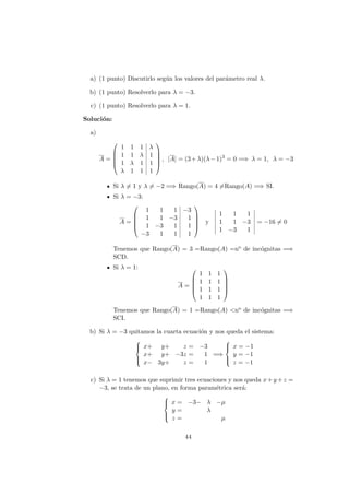 a) (1 punto) Discutirlo seg´un los valores del par´ametro real λ.
b) (1 punto) Resolverlo para λ = −3.
c) (1 punto) Resolverlo para λ = 1.
Soluci´on:
a)
A =





1 1 1 λ
1 1 λ 1
1 λ 1 1
λ 1 1 1





, |A| = (3+λ)(λ−1)3
= 0 =⇒ λ = 1, λ = −3
Si λ = 1 y λ = −2 =⇒ Rango(A) = 4 =Rango(A) =⇒ SI.
Si λ = −3:
A =





1 1 1 −3
1 1 −3 1
1 −3 1 1
−3 1 1 1





y
1 1 1
1 1 −3
1 −3 1
= −16 = 0
Tenemos que Rango(A) = 3 =Rango(A) =no de inc´ognitas =⇒
SCD.
Si λ = 1:
A =





1 1 1
1 1 1
1 1 1
1 1 1





Tenemos que Rango(A) = 1 =Rango(A) <no de inc´ognitas =⇒
SCI.
b) Si λ = −3 quitamos la cuarta ecuaci´on y nos queda el sistema:



x+ y+ z = −3
x+ y+ −3z = 1
x− 3y+ z = 1
=⇒



x = −1
y = −1
z = −1
c) Si λ = 1 tenemos que suprimir tres ecuaciones y nos queda x+y +z =
−3, se trata de un plano, en forma param´etrica ser´a:



x = −3− λ −µ
y = λ
z = µ
44
 