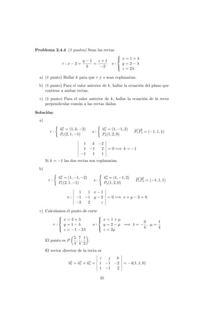 Problema 2.4.4 (3 puntos) Sean las rectas
r : x − 2 =
y − 1
k
=
z + 1
−2
s :



x = 1 + λ
y = 2 − λ
z = 2λ
a) (1 punto) Hallar k para que r y s sean coplanarias.
b) (1 punto) Para el valor anterior de k, hallar la ecuaci´on del plano que
contiene a ambas rectas.
c) (1 punto) Para el valor anterior de k, hallar la ecuaci´on de la recta
perpendicular com´un a las rectas dadas.
Soluci´on:
a)
r :
−→ur = (1, k, −2)
Pr(2, 1, −1)
s :
−→us = (1, −1, 2)
Ps(1, 2, 0)
−−→
PrPs = (−1, 1, 1)
1 k −2
1 −1 2
−1 1 1
= 0 =⇒ k = −1
Si k = −1 las dos rectas son coplanarias.
b)
r :
−→ur = (1, −1, −2)
Pr(2, 1, −1)
s :
−→us = (1, −1, 2)
Ps(1, 2, 0)
−−→
PrPs = (−1, 1, 1)
π :
1 1 x − 1
−1 −1 y − 2
−2 2 z
= 0 =⇒ x + y − 3 = 0
c) Calculamos el punto de corte
r :



x = 2 + λ
y = 1 − λ
z = −1 − 2λ
s :



x = 1 + µ
y = 2 − µ
z = 2µ
=⇒ λ = −
3
4
, µ =
1
4
El punto es P
5
4
,
7
4
,
1
2
.
El vector director de la recta es
−→ut = −→ur × −→us =
i j k
1 −1 −2
1 −1 2
= −4(1, 1, 0)
45
 