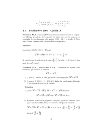 t :
−→ut = (1, 1, 0)
Pr(5/4, 7/4, 1/2)
=⇒



x = 5/4 + λ
y = 7/4 + λ
z = 1/2
2.5. Septiembre 2001 - Opci´on A
Problema 2.5.1 (2 puntos) Determinar la ecuaci´on cartesiana de los pun-
tos del lugar geom´etrico de los puntos del plano tales que la suma de los
cuadrados de sus distancias a los puntos (0, 0) y (1, 1) es igual a 9. Si se
trata de una curva cerrada, calcular el ´area que encierra.
Soluci´on:
LLamamos O(0, 0), A(1, 1) y P(x, y):
|
−−→
OP| = |
−→
AP| =⇒ x2
+ y2
− x − y −
7
2
= 0
Se trata de una circunferencia de centro
1
2
,
1
2
y radio r = 2. Luego el ´area
ser´a: S = πr2 = 4π u2.
Problema 2.5.2 (2 puntos) Sean A, B y C tres puntos del espacio tridi-
mensional que veriﬁcan la relaci´on
−−→
CB = −3
−→
CA
a) (1 punto) Calcular el valor que toma k en la expresi´on
−→
AC = k
−−→
AB
b) (1 punto) Si A(1, 2, −1) y B(3, 6, 9), hallar las coordenadas del punto
C que cumple la relaci´on de partida.
Soluci´on:
a) Como
−→
AC =
−−→
AB +
−−→
BC y
−−→
BC = 3
−→
CA = −3
−→
AC tenemos
−→
AC =
−−→
AB − 3
−→
AC =⇒ 4
−→
AC =
−−→
AB =⇒ k =
1
4
b) Volvemos a utilizar la propiedad triangular, para ello cogemos como
punto auxiliar el O(0, 0, 0) y el resultado del apatado anterior:
−−→
OC =
−→
OA +
−→
AC =
−→
OA +
1
4
−−→
AB = (1, 2, −1) +
1
4
1
2
, 1,
1
2
=
3
2
, 3,
3
2
Luego C
3
2
, 3,
3
2
46
 