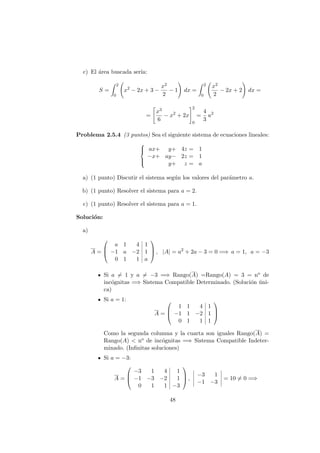 c) El ´area buscada ser´ıa:
S =
2
0
x2
− 2x + 3 −
x2
2
− 1 dx =
2
0
x2
2
− 2x + 2 dx =
=
x3
6
− x2
+ 2x
2
0
=
4
3
u2
Problema 2.5.4 (3 puntos) Sea el siguiente sistema de ecuaciones lineales:



ax+ y+ 4z = 1
−x+ ay− 2z = 1
y+ z = a
a) (1 punto) Discutir el sistema seg´un los valores del par´ametro a.
b) (1 punto) Resolver el sistema para a = 2.
c) (1 punto) Resolver el sistema para a = 1.
Soluci´on:
a)
A =



a 1 4 1
−1 a −2 1
0 1 1 a


 , |A| = a2
+ 2a − 3 = 0 =⇒ a = 1, a = −3
Si a = 1 y a = −3 =⇒ Rango(A) =Rango(A) = 3 = no de
inc´ognitas =⇒ Sistema Compatible Determinado. (Soluci´on ´uni-
ca)
Si a = 1:
A =



1 1 4 1
−1 1 −2 1
0 1 1 1



Como la segunda columna y la cuarta son iguales Rango(A) =
Rango(A) < no de inc´ognitas =⇒ Sistema Compatible Indeter-
minado. (Inﬁnitas soluciones)
Si a = −3:
A =



−3 1 4 1
−1 −3 −2 1
0 1 1 −3


 ,
−3 1
−1 −3
= 10 = 0 =⇒
48
 