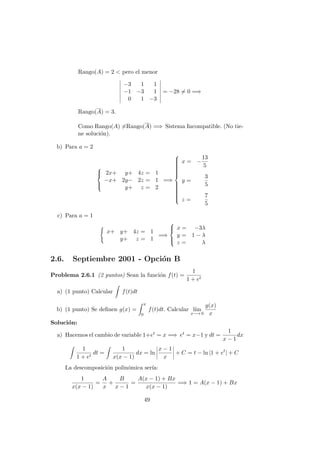 Rango(A) = 2 < pero el menor
−3 1 1
−1 −3 1
0 1 −3
= −28 = 0 =⇒
Rango(A) = 3.
Como Rango(A) =Rango(A) =⇒ Sistema Incompatible. (No tie-
ne soluci´on).
b) Para a = 2



2x+ y+ 4z = 1
−x+ 2y− 2z = 1
y+ z = 2
=⇒



x = −
13
5
y =
3
5
z =
7
5
c) Para a = 1
x+ y+ 4z = 1
y+ z = 1
=⇒



x = −3λ
y = 1 − λ
z = λ
2.6. Septiembre 2001 - Opci´on B
Problema 2.6.1 (2 puntos) Sean la funci´on f(t) =
1
1 + et
a) (1 punto) Calcular f(t)dt
b) (1 punto) Se deﬁnen g(x) =
x
0
f(t)dt. Calcular l´ım
x−→ 0
g(x)
x
Soluci´on:
a) Hacemos el cambio de variable 1+et = x =⇒ et = x−1 y dt =
1
x − 1
dx
1
1 + et
dt =
1
x(x − 1)
dx = ln
x − 1
x
+ C = t − ln |1 + et
| + C
La descomposici´on polin´omica ser´ıa:
1
x(x − 1)
=
A
x
+
B
x − 1
=
A(x − 1) + Bx
x(x − 1)
=⇒ 1 = A(x − 1) + Bx
49
 