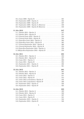 10.4. Junio 2009 - Opci´on B . . . . . . . . . . . . . . . . . . . . . 231
10.5. Septiembre 2009 - Opci´on A . . . . . . . . . . . . . . . . . . 234
10.6. Septiembre 2009 - Opci´on B . . . . . . . . . . . . . . . . . . 237
10.7. Septiembre 2009 - Opci´on A (Reserva) . . . . . . . . . . . . 240
10.8. Septiembre 2009 - Opci´on B (Reserva) . . . . . . . . . . . . 243
11.A˜no 2010 247
11.1. Modelo 2010 - Opci´on A . . . . . . . . . . . . . . . . . . . . 247
11.2. Modelo 2010 - Opci´on B . . . . . . . . . . . . . . . . . . . . 251
11.3. General-Junio 2010 - Opci´on A . . . . . . . . . . . . . . . . . 254
11.4. General-Junio 2010 - Opci´on B . . . . . . . . . . . . . . . . . 258
11.5. Espec´ıﬁca-Junio 2010 - Opci´on A . . . . . . . . . . . . . . . 262
11.6. Espec´ıﬁca-Junio 2010 - Opci´on B . . . . . . . . . . . . . . . 265
11.7. General-Septiembre 2010 - Opci´on A . . . . . . . . . . . . . 269
11.8. General-Septiembre 2010 - Opci´on B . . . . . . . . . . . . . 272
11.9. Espec´ıﬁca-Septiembre 2010 - Opci´on A . . . . . . . . . . . . 276
11.10.Espec´ıﬁca-Septiembre 2010 - Opci´on B . . . . . . . . . . . . 279
12.A˜no 2011 283
12.1. Modelo 2011 - Opci´on A . . . . . . . . . . . . . . . . . . . . 283
12.2. Modelo 2011 - Opci´on B . . . . . . . . . . . . . . . . . . . . 287
12.3. Junio 2011 - Opci´on A . . . . . . . . . . . . . . . . . . . . . 290
12.4. Junio 2011 - Opci´on B . . . . . . . . . . . . . . . . . . . . . 294
12.5. Septiembre 2011 - Opci´on A . . . . . . . . . . . . . . . . . . 298
12.6. Septiembre 2011 - Opci´on B . . . . . . . . . . . . . . . . . . 301
13.A˜no 2012 305
13.1. Modelo 2012 - Opci´on A . . . . . . . . . . . . . . . . . . . . 305
13.2. Modelo 2012 - Opci´on B . . . . . . . . . . . . . . . . . . . . 308
13.3. Junio 2012 - Opci´on A . . . . . . . . . . . . . . . . . . . . . 311
13.4. Junio 2012 - Opci´on B . . . . . . . . . . . . . . . . . . . . . 314
13.5. Junio 2012 (coincidente)- Opci´on A . . . . . . . . . . . . . . 316
13.6. Junio 2012 (coincidente)- Opci´on B . . . . . . . . . . . . . . 320
13.7. Septiembre 2012 - Opci´on A . . . . . . . . . . . . . . . . . . 323
13.8. Septiembre 2012 - Opci´on B . . . . . . . . . . . . . . . . . . 325
14.A˜no 2013 329
14.1. Modelo 2013 - Opci´on A . . . . . . . . . . . . . . . . . . . . 329
14.2. Modelo 2013 - Opci´on B . . . . . . . . . . . . . . . . . . . . 333
14.3. Junio 2013 - Opci´on A . . . . . . . . . . . . . . . . . . . . . 337
14.4. Junio 2013 - Opci´on B . . . . . . . . . . . . . . . . . . . . . 341
14.5. Septiembre 2013 - Opci´on A . . . . . . . . . . . . . . . . . . 344
14.6. Septiembre 2013 - Opci´on B . . . . . . . . . . . . . . . . . . 348
5
 