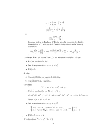 x = 0 =⇒ A = −1
x = 1 =⇒ B = 1
1
x(x − 1)
=
−1
x
+
1
x − 1
b)
l´ım
x−→0
g(x)
x
=
0
0
Podemos aplicar la Regla de L’Hˆopital para la resoluci´on del l´ımite.
Para derivar g(x) aplicamos el Teorema Fundamental del C´alculo y
nos queda:
l´ım
x−→0
g(x)
x
=
0
0
= l´ım
x−→0
x − ln(1 + ex)
x
=
0
0
= l´ım
x−→0
1
1 + ex
= 1
Problema 2.6.2 (2 puntos) Sea P(x) un polinomio de grado 4 tal que:
P(x) es una funci´on par.
Dos de sus raices son x = 1 y x =
√
5.
P(0) = 5.
Se pide:
a) (1 punto) Hallar sus puntos de inﬂexi´on.
b) (1 punto) Dibujar su gr´aﬁca.
Soluci´on:
P(x) = ax4
+ bx3
+ cx2
+ dx + e
P(x) es una funci´on par P(−x) = P(x):
a(−x)4
+b(−x)3
+c(−x)2
+d(−x)+e = ax4
+bx3
+cx2
+dx+e =⇒ bx3
+dx = 0
Luego P(x) = ax4 + cx2 + e
Dos de sus raices son x = 1 y x =
√
5:
x = 1 =⇒ P(1) = 0 =⇒ a + c + 5 = 0
x =
√
5 =⇒ P(
√
5) = 0 =⇒ 5a + c + 1 = 0
=⇒
a = 1
c = −6
P(0) = 5 =⇒ e = 5
El polinomio es P(x) = x4 − 6x2 + 5
50
 