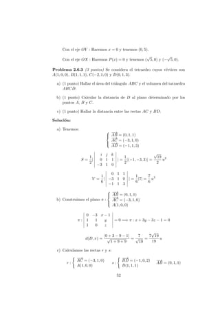 Con el eje OY : Hacemos x = 0 y tenemos (0, 5).
Con el eje OX : Hacemos P(x) = 0 y tenemos (
√
5, 0) y (−
√
5, 0).
Problema 2.6.3 (3 puntos) Se considera el tetraedro cuyos v´ertices son
A(1, 0, 0), B(1, 1, 1), C(−2, 1, 0) y D(0, 1, 3).
a) (1 punto) Hallar el ´area del tri´angulo ABC y el volumen del tatraedro
ABCD.
b) (1 punto) Calcular la distancia de D al plano determinado por los
puntos A, B y C.
c) (1 punto) Hallar la distancia entre las rectas AC y BD.
Soluci´on:
a) Tenemos:



−−→
AB = (0, 1, 1)
−→
AC = (−3, 1, 0)
−−→
AD = (−1, 1, 3)
S =
1
2
|
i j k
0 1 1
−3 1 0
| =
1
2
|(−1, −3, 3)| =
√
19
2
u2
V =
1
6
|
0 1 1
−3 1 0
−1 1 3
| =
1
6
|7| =
7
6
u3
b) Construimos el plano π :



−−→
AB = (0, 1, 1)
−→
AC = (−3, 1, 0)
A(1, 0, 0)
π :
0 −3 x − 1
1 1 y
1 0 z
= 0 =⇒ π : x + 3y − 3z − 1 = 0
d(D, π) =
|0 + 3 − 9 − 1|
√
1 + 9 + 9
=
7
√
19
=
7
√
19
19
u
c) Calculamos las rectas r y s:
r :
−→
AC = (−3, 1, 0)
A(1, 0, 0)
s :
−−→
BD = (−1, 0, 2)
B(1, 1, 1)
−−→
AB = (0, 1, 1)
52
 