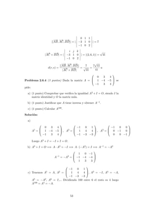 |[
−−→
AB,
−→
AC,
−−→
BD]| = |
0 1 1
−3 1 0
−1 0 2
| = 7
|
−→
AC ×
−−→
BD| = |
i j k
−3 1 0
−1 0 2
| = |(2, 6, 1)| =
√
41
d(r, s) =
|[
−−→
AB,
−→
AC,
−−→
BD]|
|
−→
AC ×
−−→
BD|
=
7
√
41
=
7
√
41
41
u
Problema 2.6.4 (3 puntos) Dada la matriz A =



0 3 4
1 −4 −5
−1 3 4


 se
pide:
a) (1 punto) Comprobar que veriﬁca la igualdad A3 + I = O, siendo I la
matriz identidad y O la matriz nula.
b) (1 punto) Justiﬁcar que A tiene inversa y obtener A−1.
c) (1 punto) Calcular A100.
Soluci´on:
a)
A1
=



0 3 4
1 −4 −5
−1 3 4


 , A2
=



−1 0 1
1 4 4
−1 −3 −3


 , A3
=



−1 0 0
0 −1 0
0 0 −1



Luego A3 + I = −I + I = O.
b) A3 + I = O =⇒ A · A2 = −I =⇒ A · (−A2) = I =⇒ A−1 = −A2
A−1
= −A2
=



1 0 −1
−1 −4 −4
1 3 3



c) Tenemos A1 = A, A2 =



−1 0 1
1 4 4
−1 −3 −3


, A3 = −I, A4 = −A,
A5 = −A2, A6 = I,... Dividiendo 100 entre 6 el resto es 4 luego
A100 = A4 = −A.
53
 