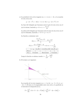 a) La pendiente de la recta tangente en x = r es m = −2r, y la ecuaci´on
de esta recta ser´a:
y − (4 − r2
) = −2r(x − r) =⇒ 2rx + y − (4 + r2
) = 0
La base del tri´angulo que buscamos ser´a el corte de esta recta con el
eje de abcisas, haciendo y = 0 =⇒ x =
4 + r2
2r
La altura del tri´angulo que buscamos ser´a el corte de esta recta con el
eje de ordenadas, haciendo x = 0 =⇒ y = 4 + r2.
La funci´on a minimizar ser´a:
S(r) =
4 + r2
2r
(4 + r2
)
2
=
(4 + r2)2
4r
S (r) =
(4 + r2)(3r2 − 4)
4r2
= 0 =⇒ r = ±
2
√
3
(−∞, −2/
√
3) (−2/
√
3, 2/
√
3) (2/
√
3, ∞)
S (r) + − +
S(r) Creciente Decreciente Creciente
Luego la funci´on es m´ınima cuando r =
2
√
3
=
2
√
3
3
b) El recinto es el siguiente:
La ecuaci´on de la recta tangente en x = 1 es 2x + y − 5 = 0 =⇒ y =
−2x + 5. El ´area es el comprendido entre esta recta y la par´abola en
el intervalo de integraci´on [0, 1]:
S =
1
0
(−2x + 5 − (4 − x2
))dx =
1
0
(x2
− 2x + 1)dx =
58
 