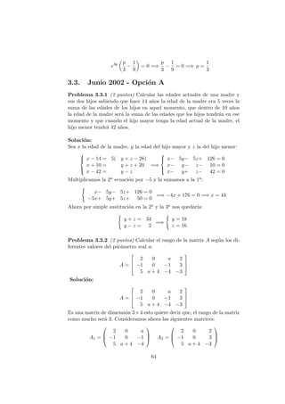 e3p p
3
−
1
9
= 0 =⇒
p
3
−
1
9
= 0 =⇒ p =
1
3
3.3. Junio 2002 - Opci´on A
Problema 3.3.1 (2 puntos) Calcular las edades actuales de una madre y
sus dos hijos sabiendo que hace 14 a˜nos la edad de la madre era 5 veces la
suma de las edades de los hijos en aquel momento, que dentro de 10 a˜nos
la edad de la madre ser´a la suma de las edades que los hijos tendr´an en ese
momento y que cuando el hijo mayor tenga la edad actual de la madre, el
hijo menor tendr´a 42 a˜nos.
Soluci´on:
Sea x la edad de la madre, y la edad del hijo mayor y z la del hijo menor:



x − 14 = 5( y + z − 28)
x + 10 = y + z + 20
x − 42 = y − z
=⇒



x− 5y− 5z+ 126 = 0
x− y− z− 10 = 0
x− y+ z− 42 = 0
Multiplicamos la 2a ecuaci´on por −5 y la sumamos a la 1a:
x− 5y− 5z+ 126 = 0
−5x+ 5y+ 5z+ 50 = 0
=⇒ −4x + 176 = 0 =⇒ x = 44
Ahora por simple sustituci´on en la 2a y la 3a nos quedar´ıa:
y + z = 34
y − z = 2
=⇒
y = 18
z = 16
Problema 3.3.2 (2 puntos) Calcular el rango de la matriz A seg´un los di-
ferentes valores del par´ametro real a:
A =



2 0 a 2
−1 0 −1 3
5 a + 4 −4 −3



Soluci´on:
A =



2 0 a 2
−1 0 −1 3
5 a + 4 −4 −3



Es una matriz de dimensi´on 3×4 esto quiere decir que, el rango de la matriz
como mucho ser´a 3. Consideramos ahora las siguientes matrices:
A1 =



2 0 a
−1 0 −1
5 a + 4 −4


 A2 =



2 0 2
−1 0 3
5 a + 4 −3



64
 