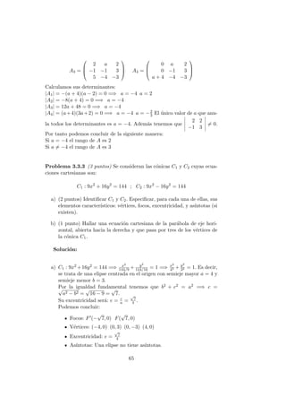 A3 =



2 a 2
−1 −1 3
5 −4 −3


 A4 =



0 a 2
0 −1 3
a + 4 −4 −3



Calculamos sus determinantes:
|A1| = −(a + 4)(a − 2) = 0 =⇒ a = −4 a = 2
|A2| = −8(a + 4) = 0 =⇒ a = −4
|A3| = 12a + 48 = 0 =⇒ a = −4
|A4| = (a+4)(3a+2) = 0 =⇒ a = −4 a = −2
3 El ´unico valor de a que anu-
la todos los determinantes es a = −4. Adem´as tenemos que
2 2
−1 3
= 0.
Por tanto podemos concluir de la siguiente manera:
Si a = −4 el rango de A es 2
Si a = −4 el rango de A es 3
Problema 3.3.3 (3 puntos) Se consideran las c´onicas C1 y C2 cuyas ecua-
ciones cartesianas son:
C1 : 9x2
+ 16y2
= 144 ; C2 : 9x2
− 16y2
= 144
a) (2 puntos) Identiﬁcar C1 y C2. Especiﬁcar, para cada una de ellas, sus
elementos caracter´ısticos: v´ertices, focos, excentricidad, y as´ıntotas (si
existen).
b) (1 punto) Hallar una ecuaci´on cartesiana de la par´abola de eje hori-
zontal, abierta hacia la derecha y que pasa por tres de los v´ertices de
la c´onica C1.
Soluci´on:
a) C1 : 9x2 +16y2 = 144 =⇒ x2
144/9 + y2
144/16 = 1 =⇒ x2
42 + y2
32 = 1. Es decir,
se trata de una elipse centrada en el origen con semieje mayor a = 4 y
semieje menor b = 3.
Por la igualdad fundamental tenemos que b2 + c2 = a2 =⇒ c =√
a2 − b2 =
√
16 − 9 =
√
7.
Su excentricidad ser´a: e = c
a =
√
7
4 .
Podemos concluir:
Focos: F (−
√
7, 0) F(
√
7, 0)
V´ertices: (−4, 0) (0, 3) (0, −3) (4, 0)
Excentricidad: e =
√
7
4
As´ıntotas: Una elipse no tiene as´ıntotas.
65
 