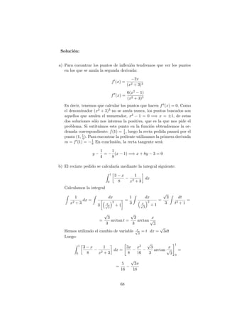 Soluci´on:
a) Para encontrar los puntos de inﬂexi´on tendremos que ver los puntos
en los que se anula la segunda derivada:
f (x) =
−2x
(x2 + 3)2
f (x) =
6(x2 − 1)
(x2 + 3)3
Es decir, tenemos que calcular los puntos que hacen f (x) = 0. Como
el denominador (x2 + 3)3 no se anula nunca, los puntos buscados son
aquellos que anulen el numerador, x2 − 1 = 0 =⇒ x = ±1, de estas
dos soluciones s´olo nos interesa la positiva, que es la que nos pide el
problema. Si sutituimos este punto en la funci´on obtendremos la or-
denada correspondiente: f(1) = 1
4, luego la recta pedida pasar´a por el
punto (1, 1
4). Para encontrar la pediente utilizamos la primera derivada
m = f (1) = −1
8 En conclusi´on, la recta tangente ser´a:
y −
1
4
= −
1
8
(x − 1) =⇒ x + 8y − 3 = 0
b) El recinto pedido se calcular´ıa mediante la integral siguiente:
1
0
3 − x
8
−
1
x2 + 3
dx
Calculamos la integral
1
x2 + 3
dx =
dx
3 x√
3
2
+ 1
=
1
3
dx
x√
3
2
+ 1
=
√
3
3
dt
t2 + 1
=
=
√
3
3
arctan t =
√
3
3
arctan
x
√
3
Hemos utilizado el cambio de variable x√
3
= t dx =
√
3dt
Luego:
1
0
3 − x
8
−
1
x2 + 3
dx =
3x
8
−
x2
16
−
√
3
3
arctan
x
√
3
1
0
=
=
5
16
−
√
3π
18
68
 
