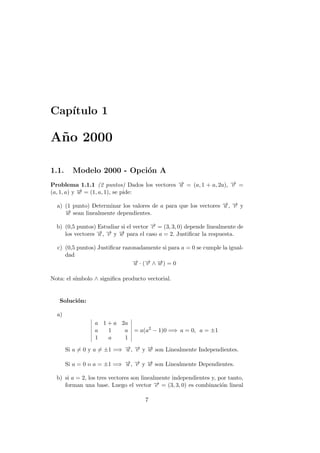 Cap´ıtulo 1
A˜no 2000
1.1. Modelo 2000 - Opci´on A
Problema 1.1.1 (2 puntos) Dados los vectores −→u = (a, 1 + a, 2a), −→v =
(a, 1, a) y −→w = (1, a, 1), se pide:
a) (1 punto) Determinar los valores de a para que los vectores −→u , −→v y
−→w sean linealmente dependientes.
b) (0,5 puntos) Estudiar si el vector −→c = (3, 3, 0) depende linealmente de
los vectores −→u , −→v y −→w para el caso a = 2. Justiﬁcar la respuesta.
c) (0,5 puntos) Justiﬁcar razonadamente si para a = 0 se cumple la igual-
dad
−→u · (−→v ∧ −→w ) = 0
Nota: el s´ımbolo ∧ signiﬁca producto vectorial.
Soluci´on:
a)
a 1 + a 2a
a 1 a
1 a 1
= a(a2
− 1)0 =⇒ a = 0, a = ±1
Si a = 0 y a = ±1 =⇒ −→u , −→v y −→w son Linealmente Independientes.
Si a = 0 o a = ±1 =⇒ −→u , −→v y −→w son Linealmente Dependientes.
b) si a = 2, los tres vectores son linealmente independientes y, por tanto,
forman una base. Luego el vector −→c = (3, 3, 0) es combinaci´on lineal
7
 