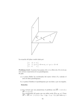 La ecuaci´on del plano vendr´a dada por:
1 2 x − 1
2 1 y + 1
1 −1 z
= 0 =⇒ π1 : x − y + z − 2 = 0
Problema 3.4.2 (2 puntos) Los puntos A(1, 1, 1), B(2, 2, 2), C(1, 3, 3) son
tres v´ertices consecutivos de un paralelogramo.
Se pide:
a) (1 punto) Hallar las coordenadas del cuarto v´ertice D y calcular el
´area de dicho paralelogramo.
b) (1 punto) Clasiﬁcar el paralelogramo por sus lados y por sus ´angulos.
Soluci´on:
a) Los vectores que nos proporciona el problema son:
−−→
AB = (1, 1, 1) y
−−→
BC = (−1, 1, 1).
Las coordenadas del punto que nos piden ser´an D(x0, y0, z0). Como
−−→
BC =
−−→
AD =⇒ (−1, 1, 1) = (x0 − 1, y0 − 1, z0 − 1) y por tanto x0 =
70
 