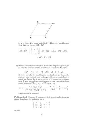 0, y0 = 2 z0 = 2, el punto ser´a D(0, 2, 2). El ´area del paralelogramo
viene dada por Area = |
−−→
AB ×
−−→
BC|
−−→
AB ×
−−→
BC =
−→
i
−→
j
−→
k
1 1 1
−1 1 1
= (0, −2, 2) =⇒ Area = |
−−→
AB ×
−−→
BC| =
= 22 + 22 = 2
√
2
b) Primero comprobamos la longitud de los lados del paralelogramo, que
no sera otra cosa que calcular el m´odulo de los vectores
−−→
AB y
−−→
BC
|
−−→
AB| =
√
1 + 1 + 1 =
√
3 |
−−→
BC| =
√
1 + 1 + 1 =
√
3
Es decir, los lados del paralelogramo son iguales, y por tanto, s´olo
puede ser o un cuadrado o un rombo, para diferenciarlo calculamos el
´angulo que forman dos de los vectores, y en el caso de que ese ´angulo
fuese π
2 ser´ıa un cuadrado, mientras que en caso contrario ser´ıa un
rombo. Cogemos
−−→
AB = (1, 1, 1) y
−−→
AD = (−1, 1, 1)
cos α =
x1x2 + y1y2 + z1z2
x2
1 + y2
1 + z2
1 x2
2 + y2
2 + z2
2
=
−1 + 1 + 1
√
3
√
3
=
1
3
=⇒ α =
π
2
Luego se trata de un rombo.
Problema 3.4.3 (3 puntos) Se considera el siguiente sistema lineal de ecua-
ciones, dependiente del par´ametro real a:



x− y = 2
ax+ y+ 2z = 0
x− y+ az = 1
Se pide:
71
 
