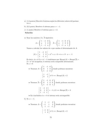 a) (1,5 puntos) Discutir el sistema seg´un los diferentes valores del par´ame-
tro a.
b) (0,5 punto) Resolver el sistema para a = −1.
c) (1 punto) Resolver el sistema para a = 2.
Soluci´on:
a) Sean las matrices A y A siguientes:
A =



1 −1 0
a 1 2
1 −1 a


 A =



1 −1 0 2
a 1 2 0
1 −1 a 1



Vamos a calcular los valores de a que anulan el determinante de A.
|A| =
1 −1 0
a 1 2
1 −1 a
= a2
+ a = 0 =⇒ a = 0 a = −1
Es decir, si a = 0 y a = −1 tendr´ıamos que Rango(A) = Rango(A) =
3 = no de incognitas; el sistema ser´ıa compatible determinado.
Si a = 0:
Tenemos A =



1 −1 0
0 1 2
1 −1 0


 donde podemos encontrar:
1 −1
0 1
= 0 =⇒ Rango(A) = 2
Tenemos A =



1 −1 0 2
0 1 2 0
1 −1 0 1


 donde podemos encontrar:
1 −1 2
0 1 0
1 −1 1
= −1 = 0 =⇒ Rango(A) = 3
En conclusi´on si a = 0 el sistema ser´ıa incompatible.
b) Si a = −1:
Tenemos A =



1 −1 0
−1 1 2
1 −1 −1


 donde podemos encontrar:
−1 0
1 2
= 0 =⇒ Rango(A) = 2
72
 