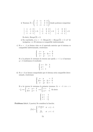 Tenemos A =



1 −1 0 2
−1 1 2 0
1 −1 −1 1


 donde podemos comprobar:
1 −1 2
−1 1 0
1 −1 1
= 0
1 0 2
−1 2 0
1 −1 1
= 0
−1 0 2
1 2 0
−1 −1 1
= 0
Es decir, Rango(A) = 2.
En conclusi´on, si a = −1: Rango(A) = Rango(A) = 2 <no de
inc´ognitas =⇒ El sistema es compatible indeterminado.
c) Si a = −1 ya hemos visto en el apartado anterior que el sistema es
compatible indeterminado, resolvemos:



x− y = 2
−x+ y+ 2z = 0
x− y− z = 1
Si a la primera le restamos la tercera nos queda z = 1 y si hacemos
y = λ tendr´ıamos el resultado:



x = 2+ λ
y = λ
z = 1
d) Si a = 2 ya hemos comprobado que el sistema ser´ıa compatible deter-
minado, resolvemos:



x− y = 2
2x+ y+ 2z = 0
x− y+ 2z = 1
Si a la tercera le restamos la primera tenemos: 2z = −1 =⇒ z =
−1
2 =⇒
x− y = 2
2x+ y = 1
=⇒
x = 1
y = −1
Es decir:



x = 1
y = −1
z = −1
2
Problema 3.4.4 (3 puntos) Se considera la funci´on:
f(x) =



x2+3x+1
x si x ≥ −1
2x
x−1 si x < −1
73
 