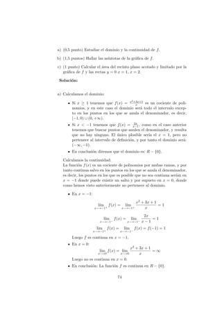 a) (0,5 punto) Estudiar el dominio y la continuidad de f.
b) (1,5 puntos) Hallar las as´ıntotas de la gr´aﬁca de f.
c) (1 punto) Calcular el ´area del recinto plano acotado y limitado por la
gr´aﬁca de f y las rectas y = 0 x = 1, x = 2.
Soluci´on:
a) Calculamos el dominio:
Si x ≥ 1 tenemos que f(x) = x2+3x+1
x es un cociente de poli-
nomios, y en este caso el dominio ser´a todo el intervalo excep-
to en los puntos en los que se anula el denominador, es decir,
[−1, 0) ∪ (0, +∞).
Si x < −1 tenemos que f(x) = 2x
x−1, como en el caso anterior
tenemos que buscar puntos que anulen el denominador, y resulta
que no hay ninguno. El ´unico plosible ser´ıa el x = 1, pero no
pertenece al intervalo de deﬁnici´on, y por tanto el dominio ser´a:
(−∞, −1).
En conclusi´on diremos que el dominio es: R − {0}.
Calculamos la continuidad:
La funci´on f(x) es un cociente de polinomios por ambas ramas, y por
tanto continua salvo en los puntos en los que se anula el denominador,
es decir, los puntos en los que es posible que no sea continua ser´ıan en
x = −1 donde puede existir un salto y por supueto en x = 0, donde
como hemos visto anteriormente no pertenece al dominio.
En x = −1:
l´ım
x−→−1+
f(x) = l´ım
x−→−1+
x2 + 3x + 1
x
= 1
l´ım
x−→−1−
f(x) = l´ım
x−→−1−
2x
x − 1
= 1
l´ım
x−→−1+
f(x) = l´ım
x−→−1−
f(x) = f(−1) = 1
Luego f es continua en x = −1.
En x = 0:
l´ım
x−→0
f(x) = l´ım
x−→0
x2 + 3x + 1
x
= ∞
Luego no es continua en x = 0.
En conclusi´on: La funci´on f es continua en R − {0}.
74
 