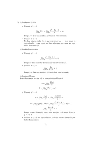 b) As´ıntotas verticales:
Cuando x ≥ −1:
l´ım
x−→0
f(x) = l´ım
x−→0
x2 + 3x + 1
x
= ∞
Luego x = 0 es una as´ıntota vertical en este intervalo.
Cuando x < −1:
No hay ning´un valor de x que sea menor de −1 que anule el
denominador, y por tanto, no hay as´ıntotas verticales por esta
rama de la funci´on.
As´ıntotas horizontales:
Cuando x ≥ −1:
l´ım
x−→∞
x2 + 3x + 1
x
= ∞
Luego no hay as´ıntotas horizontales en este intervalo.
Cuando x < −1:
l´ım
x−→−∞
2x
x − 1
= 2
Luego y = 2 es una as´ıntota horizontal en este intervalo.
As´ıntotas oblicuas:
Recordamos que y = ax + b es una as´ıntota oblicua si
a = l´ım
x−→∞
f(x)
x
b = l´ım
x−→∞
(f(x) − ax)
Cuando x ≥ −1:
a = l´ım
x−→∞
f(x)
x
= l´ım
x−→∞
x2+3x+1
x
x
= 1
b = l´ım
x−→∞
(f(x) − ax) = l´ım
x−→∞
(
x2 + 3x + 1
x
− x) =
l´ım
x−→∞
3x + 1
x
= 3
Luego en este intervalo habr´a una as´ıntota oblicua en la recta
y = x + 3.
Cuando x < −1: No hay as´ıntotas oblicuas en este intervalo por
haber horizontales.
75
 
