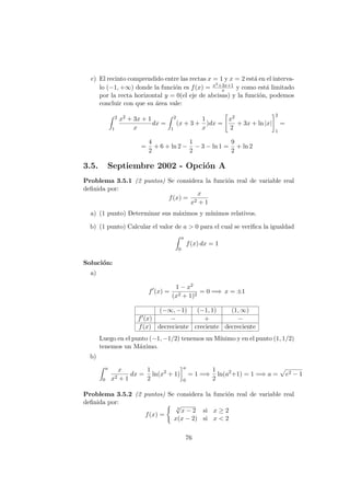 c) El recinto comprendido entre las rectas x = 1 y x = 2 est´a en el interva-
lo (−1, +∞) donde la funci´on es f(x) = x2+3x+1
x y como est´a limitado
por la recta horizontal y = 0(el eje de abcisas) y la funci´on, podemos
concluir con que su ´area vale:
2
1
x2 + 3x + 1
x
dx =
2
1
(x + 3 +
1
x
)dx =
x2
2
+ 3x + ln |x|
2
1
=
=
4
2
+ 6 + ln 2 −
1
2
− 3 − ln 1 =
9
2
+ ln 2
3.5. Septiembre 2002 - Opci´on A
Problema 3.5.1 (2 puntos) Se considera la funci´on real de variable real
deﬁnida por:
f(x) =
x
x2 + 1
a) (1 punto) Determinar sus m´aximos y m´ınimos relativos.
b) (1 punto) Calcular el valor de a > 0 para el cual se veriﬁca la igualdad
a
0
f(x) dx = 1
Soluci´on:
a)
f (x) =
1 − x2
(x2 + 1)2
= 0 =⇒ x = ±1
(−∞, −1) (−1, 1) (1, ∞)
f (x) − + −
f(x) decreciente creciente decreciente
Luego en el punto (−1, −1/2) tenemos un M´ınimo y en el punto (1, 1/2)
tenemos un M´aximo.
b)
a
0
x
x2 + 1
dx =
1
2
ln(x2
+ 1)
a
0
= 1 =⇒
1
2
ln(a2
+1) = 1 =⇒ a = e2 − 1
Problema 3.5.2 (2 puntos) Se considera la funci´on real de variable real
deﬁnida por:
f(x) =
3
√
x − 2 si x ≥ 2
x(x − 2) si x < 2
76
 