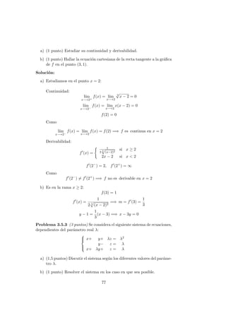 a) (1 punto) Estudiar su continuidad y derivabilidad.
b) (1 punto) Hallar la ecuaci´on cartesiana de la recta tangente a la gr´aﬁca
de f en el punto (3, 1).
Soluci´on:
a) Estudiamos en el punto x = 2:
Continuidad:
l´ım
x−→2+
f(x) = l´ım
x−→2
3
√
x − 2 = 0
l´ım
x−→2−
f(x) = l´ım
x−→2
x(x − 2) = 0
f(2) = 0
Como
l´ım
x−→2−
f(x) = l´ım
x−→2
f(x) = f(2) =⇒ f es continua en x = 2
Derivabilidad:
f (x) =
1
3 3
√
(x−2)2
si x ≥ 2
2x − 2 si x < 2
f (2−
) = 2, f (2+
) = ∞
Como
f (2−
) = f (2+
) =⇒ f no es derivable en x = 2
b) Es en la rama x ≥ 2:
f(3) = 1
f (x) =
1
2 3
(x − 2)2
=⇒ m = f (3) =
1
3
y − 1 =
1
3
(x − 3) =⇒ x − 3y = 0
Problema 3.5.3 (3 puntos) Se considera el siguiente sistema de ecuaciones,
dependientes del par´ametro real λ:



x+ y+ λz = λ2
y− z = λ
x+ λy+ z = λ
a) (1,5 puntos) Discutir el sistema seg´un los diferentes valores del par´ame-
tro λ.
b) (1 punto) Resolver el sistema en los caso en que sea posible.
77
 
