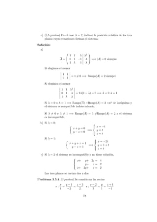 c) (0,5 puntos) En el caso λ = 2, indicar la posici´on relativa de los tres
planos cuyas ecuaciones forman el sistema.
Soluci´on:
a)
A =



1 1 λ λ2
0 1 −1 λ
1 λ 1 λ


 =⇒ |A| = 0 siempre
Si elegimos el menor
1 1
0 1
= 1 = 0 =⇒ Rango(A) = 2 siempre
Si elegimos el menor
1 1 λ2
0 1 λ
1 λ λ
= 2λ(1 − λ) = 0 =⇒ λ = 0 λ = 1
Si λ = 0 o λ = 1 =⇒ Rango(A) =Rango(A) = 2 <no de inc´ognitas y
el sistema es compatible indeterminado.
Si λ = 0 y λ = 1 =⇒ Rango(A) = 3 =Rango(A) = 2 y el sistema
es incompatible.
b) Si λ = 0:
x + y = 0
y − z = 0
=⇒



x = −t
y = t
z = t
Si λ = 1:
x + y + z = 1
y − z = 1
=⇒



x = −2t
y = 1 + t
z = t
c) Si λ = 2 el sistema es incompatible y no tiene soluci´on.



x+ y+ 2z = 4
y− z = 2
x+ 2y+ z = 2
Los tres planos se cortan dos a dos
Problema 3.5.4 (3 puntos) Se consideran las rectas
r :
x
1
=
y − 1
−2
=
z − 3
2
s :
x − 2
3
=
y
1
=
z + 1
−1
78
 
