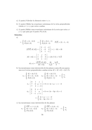 a) (1 punto) Calcular la distancia entre r y s.
b) (1 punto) Hallar las ecuaciones cartesianas de la recta perpendicular
com´un a r y s y que corta a ambas.
c) (1 punto) Hallar unas ecuaciones cartesianas de la recta que corta a r
y s y que pasa por el punto P(1, 0, 0).
Soluci´on:
a)
r :
−→ur = (1, −2, 2)
Pr(0, 1, 3)
s :
−→us = (3, 1, −1)
Ps(2, 0, −1)
−−→
PrPs = (2, −1, −4)
|[
−−→
PrPs, −→ur, −→us]| = |
2 −1 −4
1 −2 2
3 1 −1
| = | − 35| = 35
|−→ur × −→us| = |
i j k
1 −2 2
3 1 −1
| = |(0, 7, 7)| = 7
√
2
d(r, s) =
|[
−−→
PrPs, −→ur, −→us]|
|−→ur × −→us|
=
35
7
√
2
=
5
√
2
2
u
b) La encontramos como intersecci´on de dos planos y para ello nos apoya-
mos en el vector perpendicular a ambas rectas −→ut = −→ur ×−→us = (0, 7, 7):
π1 :



−→ut = (0, 7, 7)
−→ur = (1, −2, 2)
Pr(0, 1, 3)
π2 :



−→ut = (0, 7, 7)
−→us = (3, 1, −1)
Ps(2, 0, −1)
t :
π1
π2
π1 :
0 1 x
7 −2 y − 1
7 2 z − 3
= 0 =⇒ 4x + y − z = −2
π2 :
0 3 x − 2
7 1 y
7 −1 z + 1
= 0 =⇒ 2x − 3y + 3z = 1
t :
4x + y − z = −2
2x − 3y + 3z = 1
c) La encontramos como intersecci´on de dos planos:
π1 :



−−→
PPr = (−1, 1, 3)
−→ur = (1, −2, 2)
P(1, 0, 0)
π2 :



−−→
PPs = (1, 0, −1)
−→us = (3, 1, −1)
P(1, 0, 0)
t :
π1
π2
79
 