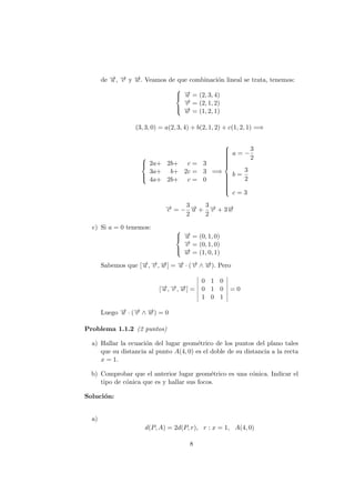de −→u , −→v y −→w . Veamos de que combinaci´on lineal se trata, tenemos:



−→u = (2, 3, 4)
−→v = (2, 1, 2)
−→w = (1, 2, 1)
(3, 3, 0) = a(2, 3, 4) + b(2, 1, 2) + c(1, 2, 1) =⇒



2a+ 2b+ c = 3
3a+ b+ 2c = 3
4a+ 2b+ c = 0
=⇒



a = −
3
2
b =
3
2
c = 3
−→c = −
3
2
−→u +
3
2
−→v + 3−→w
c) Si a = 0 tenemos: 


−→u = (0, 1, 0)
−→v = (0, 1, 0)
−→w = (1, 0, 1)
Sabemos que [−→u , −→v , −→w ] = −→u · (−→v ∧ −→w ). Pero
[−→u , −→v , −→w ] =
0 1 0
0 1 0
1 0 1
= 0
Luego −→u · (−→v ∧ −→w ) = 0
Problema 1.1.2 (2 puntos)
a) Hallar la ecuaci´on del lugar geom´etrico de los puntos del plano tales
que su distancia al punto A(4, 0) es el doble de su distancia a la recta
x = 1.
b) Comprobar que el anterior lugar geom´etrico es una c´onica. Indicar el
tipo de c´onica que es y hallar sus focos.
Soluci´on:
a)
d(P, A) = 2d(P, r), r : x = 1, A(4, 0)
8
 