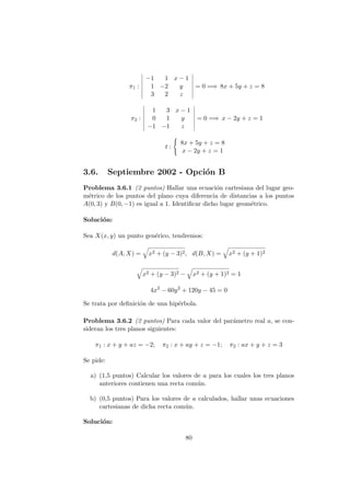 π1 :
−1 1 x − 1
1 −2 y
3 2 z
= 0 =⇒ 8x + 5y + z = 8
π2 :
1 3 x − 1
0 1 y
−1 −1 z
= 0 =⇒ x − 2y + z = 1
t :
8x + 5y + z = 8
x − 2y + z = 1
3.6. Septiembre 2002 - Opci´on B
Problema 3.6.1 (2 puntos) Hallar una ecuaci´on cartesiana del lugar geo-
m´etrico de los puntos del plano cuya diferencia de distancias a los puntos
A(0, 3) y B(0, −1) es igual a 1. Identiﬁcar dicho lugar geom´etrico.
Soluci´on:
Sea X(x, y) un punto gen´erico, tendremos:
d(A, X) = x2 + (y − 3)2, d(B, X) = x2 + (y + 1)2
x2 + (y − 3)2 − x2 + (y + 1)2 = 1
4x2
− 60y2
+ 120y − 45 = 0
Se trata por deﬁnici´on de una hip´erbola.
Problema 3.6.2 (2 puntos) Para cada valor del par´ametro real a, se con-
sideran los tres planos siguientes:
π1 : x + y + az = −2; π2 : x + ay + z = −1; π2 : ax + y + z = 3
Se pide:
a) (1,5 puntos) Calcular los valores de a para los cuales los tres planos
anteriores contienen una recta com´un.
b) (0,5 puntos) Para los valores de a calculados, hallar unas ecuaciones
cartesianas de dicha recta com´un.
Soluci´on:
80
 