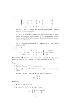 a)



x+ y+ az = −2
x+ ay+ z = −1
ax+ y+ z = 3
A =



1 1 a −2
1 a 1 −1
a 1 1 3



=⇒ |A| = −a3
+ 3a − 2 = 0 =⇒ a = −2, a = 1
Si a = −2 y a = 1 el sistema es compatible determninado y los tres
planos se cortan en un punto.
Si a = −2 el RangoA =Rango(A) <no de inc´ognitas con lo que el
sistema es compatible indeterminado, los tres planos tienen inﬁnitos
puntos comunes. Como adem´as no son planos coincidentes, tienen por
tanto, una recta com´un.
Si a = 1 tenemos que Rango(A) = 2 =Rango(A) = 1 y el sistema
es incompatible.
b) Si a = −2



x+ y− 2z = −2
x− 2y+ z = −1
−2x+ y+ z = 3
=⇒ r :



x = −5/3 + λ
y = −1/3 + λ
z = λ
Problema 3.6.3 (3 puntos) Sea A una matriz cuadrada de orden n que
veriﬁca la igualdad A2 = I, siendo I la matriz identidad de orden n.
Se pide:
a) (1 punto) Expresar A−1 en t´ermninos de A
b) (1 punto) Expresar An en t´erminos de A e I, para cualquier n´umero
natural n.
c) (1 punto) Calcular a para que A2 = I, siendo A la matriz:
A =
1 1
0 a
Soluci´on:
a) A2 = A · A = I =⇒ A = A−1
b) A1 = A, A2 = I, A3 = A, A4 = I, · · · luego:
An
=
A si n es impar
I si n es par
81
 