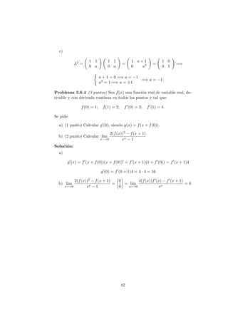 c)
A2
=
1 1
0 a
1 1
0 a
=
1 a + 1
0 a2 =
1 0
0 1
=⇒
a + 1 = 0 =⇒ a = −1
a2 = 1 =⇒ a = ±1
=⇒ a = −1
Problema 3.6.4 (3 puntos) Sea f(x) una funci´on real de variable real, de-
rivable y con derivada continua en todos los puntos y tal que:
f(0) = 1; f(1) = 2; f (0) = 3; f (1) = 4.
Se pide:
a) (1 punto) Calcular g (0), siendo g(x) = f(x + f(0)).
b) (2 punto) Calcular l´ım
x−→0
2(f(x))2 − f(x + 1)
ex − 1
Soluci´on:
a)
g (x) = f (x + f(0))(x + f(0)) = f (x + 1)(1 + f (0)) = f (x + 1)4
g (0) = f (0 + 1)4 = 4 · 4 = 16
b) l´ım
x−→0
2(f(x))2 − f(x + 1)
ex − 1
=
0
0
= l´ım
x−→0
4(f(x))f (x) − f (x + 1)
ex
= 8
82
 